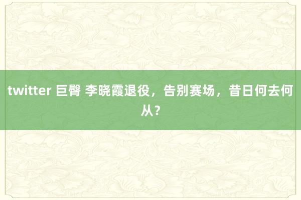 twitter 巨臀 李晓霞退役，告别赛场，昔日何去何从？