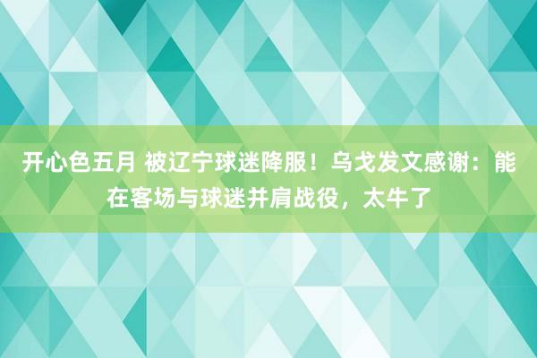 开心色五月 被辽宁球迷降服！乌戈发文感谢：能在客场与球迷并肩战役，太牛了