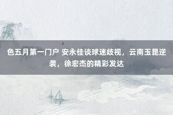 色五月第一门户 安永佳谈球迷歧视，云南玉昆逆袭，徐宏杰的精彩发达