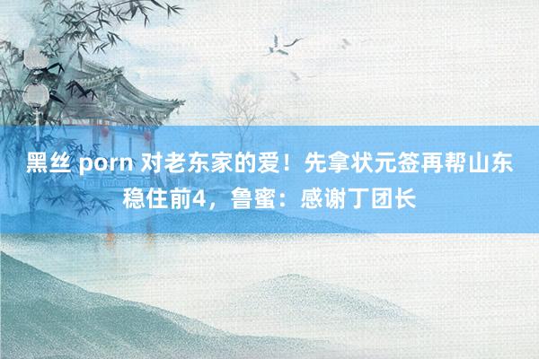 黑丝 porn 对老东家的爱！先拿状元签再帮山东稳住前4，鲁蜜：感谢丁团长