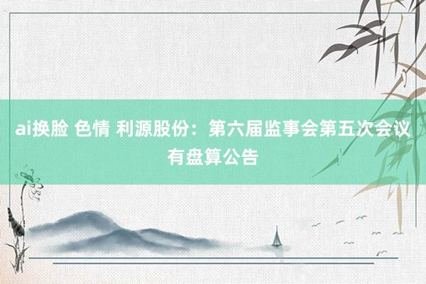 ai换脸 色情 利源股份：第六届监事会第五次会议有盘算公告