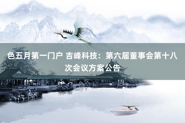 色五月第一门户 吉峰科技：第六届董事会第十八次会议方案公告