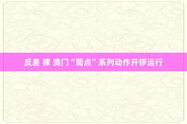 反差 裸 澳门“葡点”系列动作开锣运行