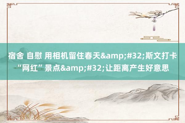 宿舍 自慰 用相机留住春天&#32;斯文打卡“网红”景点&#32;让距离产生好意思