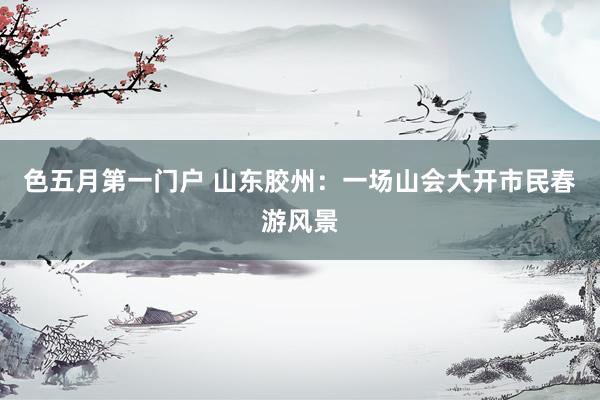 色五月第一门户 山东胶州：一场山会大开市民春游风景