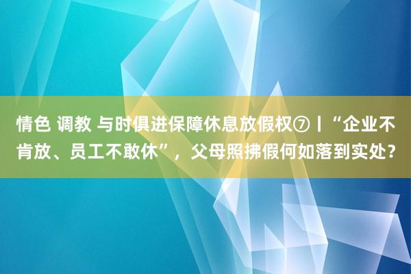 情色 调教 与时俱进保障休息放假权⑦丨“企业不肯放、员工不敢休”，父母照拂假何如落到实处？