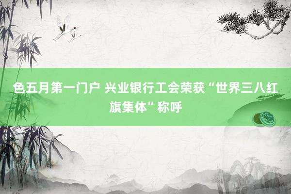 色五月第一门户 兴业银行工会荣获“世界三八红旗集体”称呼