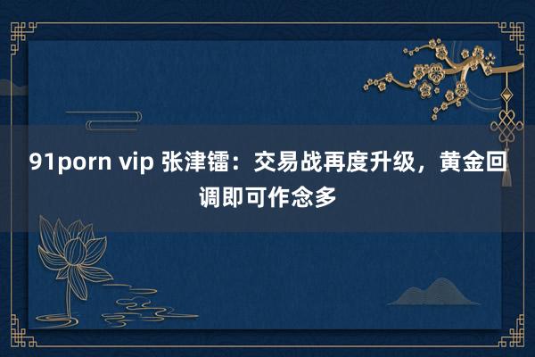 91porn vip 张津镭：交易战再度升级，黄金回调即可作念多