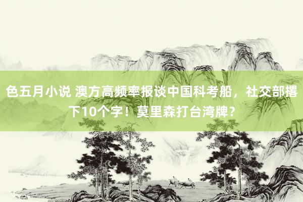 色五月小说 澳方高频率报谈中国科考船，社交部撂下10个字！莫里森打台湾牌？