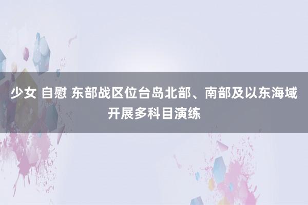 少女 自慰 东部战区位台岛北部、南部及以东海域开展多科目演练