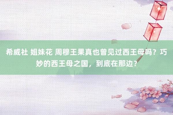 希威社 姐妹花 周穆王果真也曾见过西王母吗？巧妙的西王母之国，到底在那边？