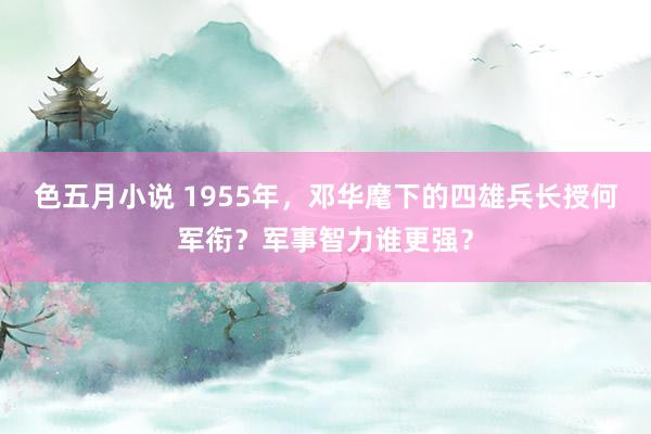 色五月小说 1955年，邓华麾下的四雄兵长授何军衔？军事智力谁更强？