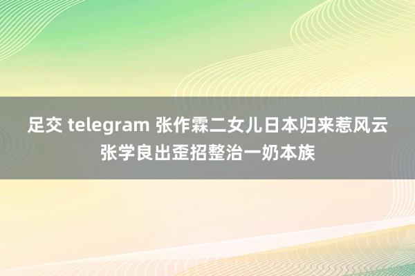 足交 telegram 张作霖二女儿日本归来惹风云张学良出歪招整治一奶本族