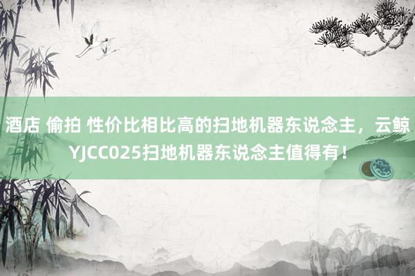酒店 偷拍 性价比相比高的扫地机器东说念主，云鲸YJCC025扫地机器东说念主值得有！