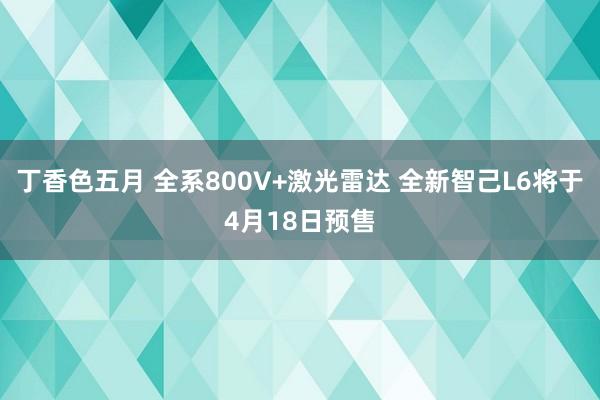 丁香色五月 全系800V+激光雷达 全新智己L6将于4月18日预售