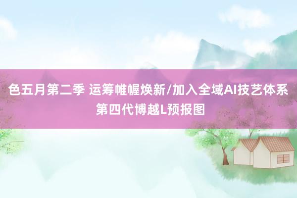 色五月第二季 运筹帷幄焕新/加入全域AI技艺体系 第四代博越L预报图