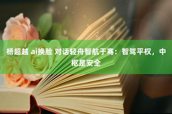 杨超越 ai换脸 对话轻舟智航于骞：智驾平权，中枢是安全