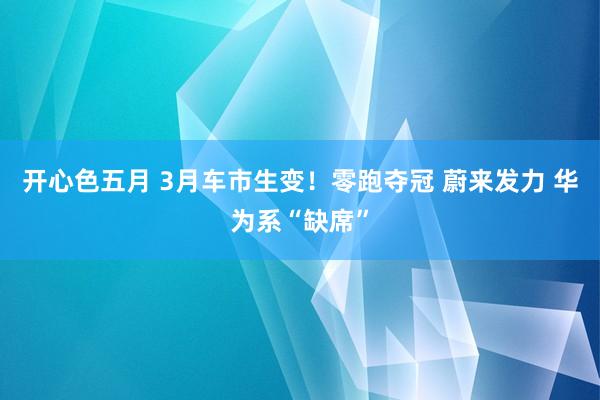 开心色五月 3月车市生变！零跑夺冠 蔚来发力 华为系“缺席”