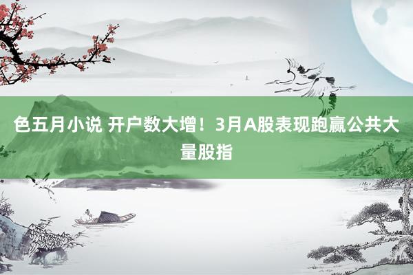 色五月小说 开户数大增！3月A股表现跑赢公共大量股指