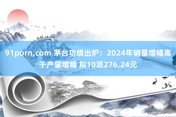 91porn，com 茅台功绩出炉：2024年销量增幅高于产量增幅 拟10派276.24元