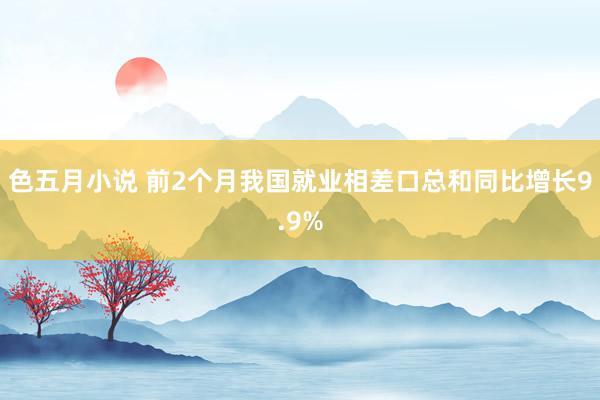 色五月小说 前2个月我国就业相差口总和同比增长9.9%