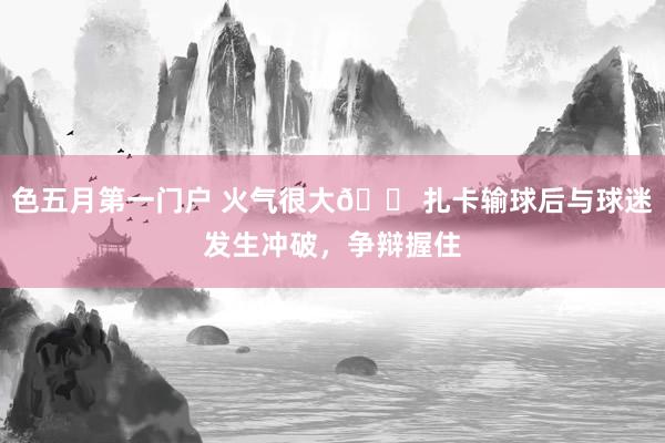 色五月第一门户 火气很大😠扎卡输球后与球迷发生冲破，争辩握住