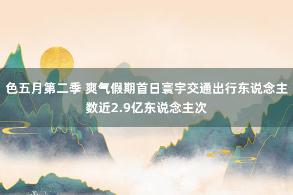 色五月第二季 爽气假期首日寰宇交通出行东说念主数近2.9亿东说念主次