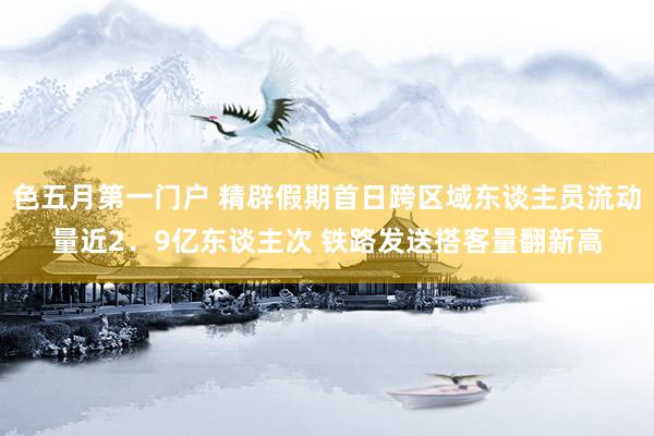 色五月第一门户 精辟假期首日跨区域东谈主员流动量近2．9亿东谈主次 铁路发送搭客量翻新高