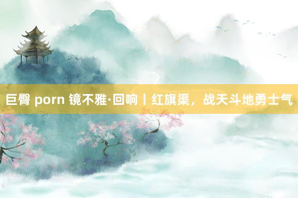 巨臀 porn 镜不雅·回响丨红旗渠，战天斗地勇士气