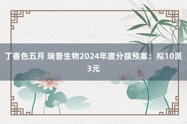 丁香色五月 瑞普生物2024年度分拨预案：拟10派3元