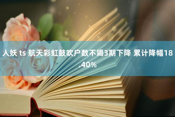 人妖 ts 航天彩虹鼓吹户数不竭3期下降 累计降幅18.40%