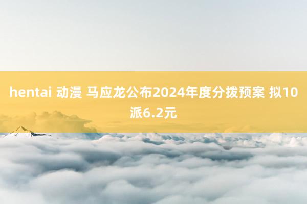 hentai 动漫 马应龙公布2024年度分拨预案 拟10派6.2元