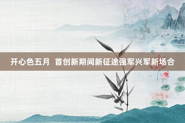 开心色五月  首创新期间新征途强军兴军新场合