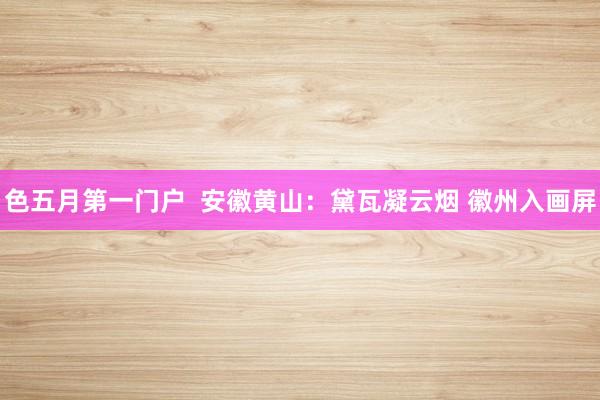 色五月第一门户  安徽黄山：黛瓦凝云烟 徽州入画屏