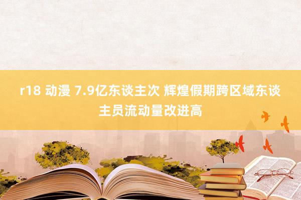 r18 动漫 7.9亿东谈主次 辉煌假期跨区域东谈主员流动量改进高