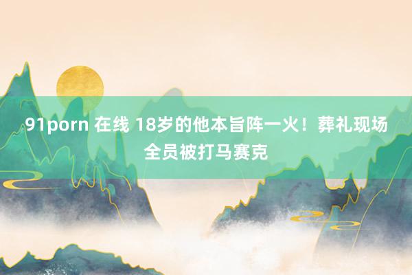 91porn 在线 18岁的他本旨阵一火！葬礼现场全员被打马赛克