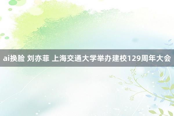 ai换脸 刘亦菲 上海交通大学举办建校129周年大会