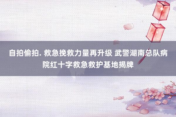 自拍偷拍. 救急挽救力量再升级 武警湖南总队病院红十字救急救护基地揭牌