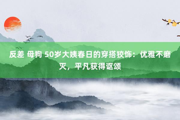 反差 母狗 50岁大姨春日的穿搭狡饰：优雅不磨灭，平凡获得讴颂