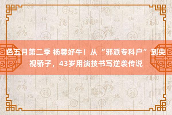 色五月第二季 杨蓉好牛！从 “邪派专科户” 到央视骄子，43岁用演技书写逆袭传说