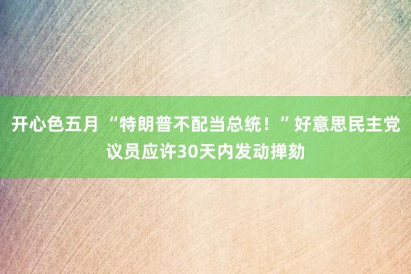 开心色五月 “特朗普不配当总统！”好意思民主党议员应许30天内发动掸劾