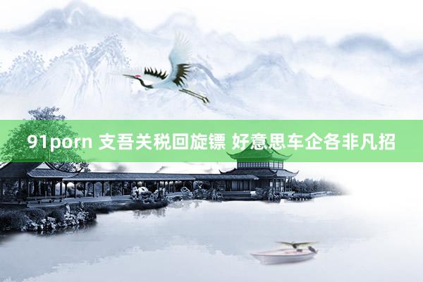 91porn 支吾关税回旋镖 好意思车企各非凡招
