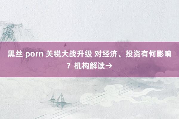 黑丝 porn 关税大战升级 对经济、投资有何影响？机构解读→