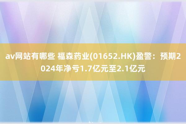 av网站有哪些 福森药业(01652.HK)盈警：预期2024年净亏1.7亿元至2.1亿元