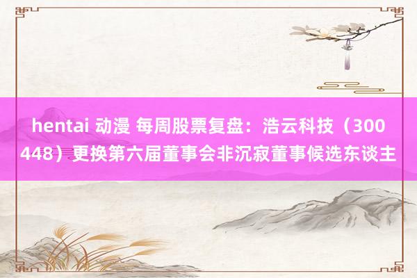 hentai 动漫 每周股票复盘：浩云科技（300448）更换第六届董事会非沉寂董事候选东谈主