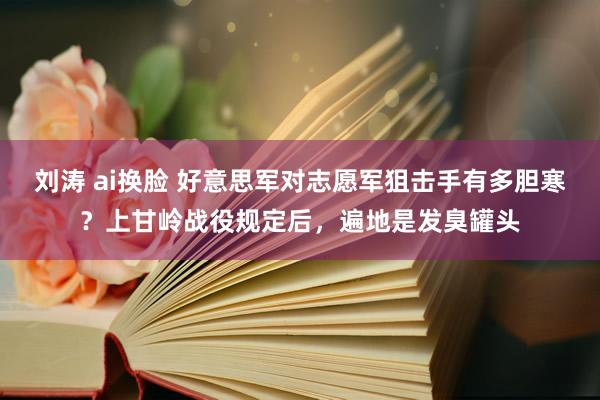 刘涛 ai换脸 好意思军对志愿军狙击手有多胆寒？上甘岭战役规定后，遍地是发臭罐头