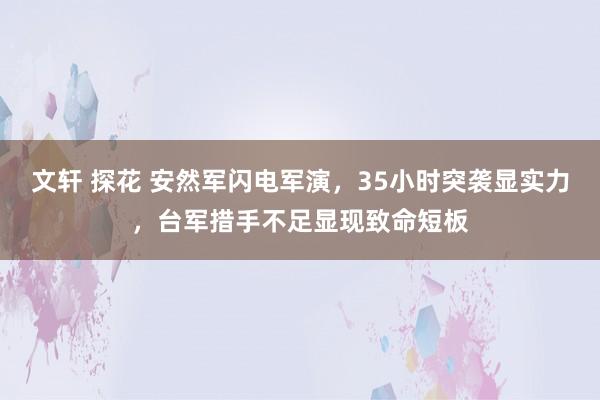 文轩 探花 安然军闪电军演，35小时突袭显实力，台军措手不足显现致命短板