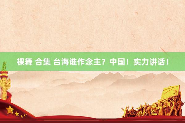 裸舞 合集 台海谁作念主？中国！实力讲话！