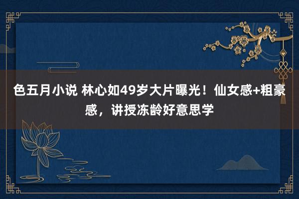 色五月小说 林心如49岁大片曝光！仙女感+粗豪感，讲授冻龄好意思学
