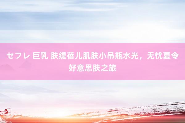 セフレ 巨乳 肤缇蓓儿肌肤小吊瓶水光，无忧夏令好意思肤之旅